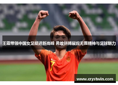 王霜带领中国女足挺进新高峰 勇敢拼搏展现无畏精神与足球魅力